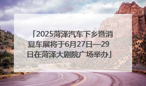 2025菏泽汽车下乡暨消夏车展将于6月27日—29日在菏泽大剧院广场举办