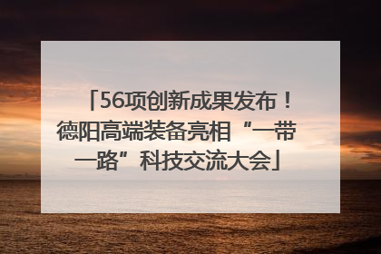 56项创新成果发布！德阳高端装备亮相“一带一路”科技交流大会