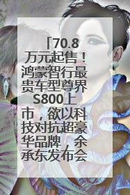 70.8万元起售！鸿蒙智行最贵车型尊界S800上市，欲以科技对抗超豪华品牌，余承东发布会未提及迈巴赫