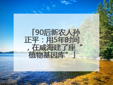 90后新农人孙正平：用5年时间，在威海建了座“植物基因库”