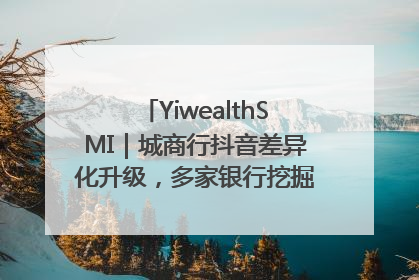 YiwealthSMI｜城商行抖音差异化升级，多家银行挖掘自身特色出圈！